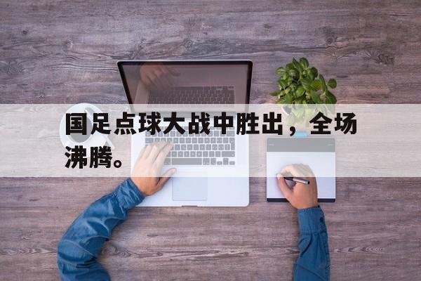 浩瀚体育电竞官方入口-国足点球大战中胜出，全场沸腾。