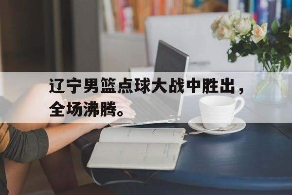 浩瀚体育电竞官网注册-辽宁男篮点球大战中胜出，全场沸腾。